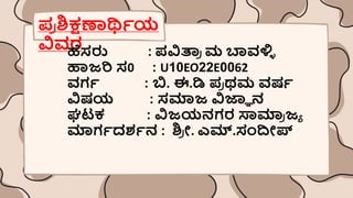 ಪ್
ರ ಶ್ಕ್ಷಣಾರ್ಥಿಯ
ವಿವರ
ಹೆಸರು : ಪ್ವಿತ್ರ
ರ ಮ ಬಾವಳ್ಳ
ಿ
ಹಾಜರಿ ಸ0 : U10EO22E0062
ವಗಿ : ಬಿ. ಈ.ಡಿ ಪ್
ರ ಥಮ ವರ್ಿ
ವಿರ್ಯ : ಸಮಾಜ ವಿಜ್ಞಾ ನ
ಘಟಕ : ವಿಜಯನಗರ ಸ್ವಮಾ
ರ ಜಾ
ಮಾಗಿದಶ್ಿನ : ಶ್
ರ ೀ. ಎಮ್.ಸಂದೀಪ್
 