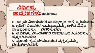 ನಿರ್ಧಿರ್ಟ
ಉದ್ದ ೀಶ್ಗಳು
ವಿದ್ಯಾ ರ್ಥಿಯು
೧. ಜ್ಞಾ ನ: ವಿಜಯನಗರ ಸ್ವಮಾ
ರ ಜಾ ದ ಬಗ್ಗೆ ಸಮ ರಿಸುವನು
೨. ಗ
ರ ಹಿಕೆ: ವಿಜನಗರ ಸ್ವಮಾ
ರ ಜಾ ವನುು ಆಳ್ಳದ ವಿವಿಧ
ರಾಜವಂಶ್ವನುು ವಿವರಿಸುವನು
೩. ಅಭಿವಾ ಕ್ತ
ಿ : ವಿಜಯನಗರ ಸ್ವಮಾ
ರ ಜಾ ದ ಸ್ಥಿ ತಿಯನುು
ವಾ ಕ
ಿ ಪ್ಡಿಸುವನು
೪. ಪ್
ರ ಶಂಶೆ: ಕೃರ್ಣ ದೇವರಾಯನ ವಾ ಕ್ತ
ಿ ತಾ ವನುು
ಮೆಚ್ಚಿ ಕೊಳುಿ ವನು
 
