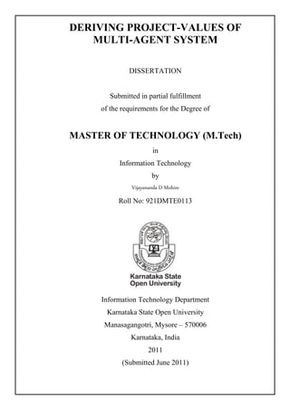 DERIVING PROJECT-VALUES OF
MULTI-AGENT SYSTEM
DISSERTATION
Submitted in partial fulfillment
of the requirements for the Degree of
MASTER OF TECHNOLOGY (M.Tech)
in
Information Technology
by
Vijayananda D Mohire
Roll No: 921DMTE0113
Information Technology Department
Karnataka State Open University
Manasagangotri, Mysore – 570006
Karnataka, India
2011
(Submitted June 2011)
 