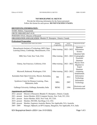Effective 01/30/2023 OMB-3145-0058
NSF BIOGRAPHICAL SKETCH
NSF BIOGRAPHICAL SKETCH
Provide the following information for the Senior personnel.
Follow this format for each person. DO NOT EXCEED 3 PAGES.
IDENTIFYING INFORMATION:
NAME: Mohire, Vijayananda
ORCID: 0000-0002-0647-4130
POSITION TITLE: Director of Research
ORGANIZATION AND LOCATION: Bhadale IT, Brampton , Ontario, Canada
Professional Preparation:
ORGANIZATION AND LOCATION DEGREE
(if applicable)
DATE
RECEIVED
FIELD OF STUDY
Massachusetts Institute of Technology (MIT) Open
Learning Library, Cambridge, Massachusetts, USA
Other training 2022 - 2022
Quantum
Information
Science
IBM, New York, New York, USA Other training 2022 - 2022
Quantum Safe
Cryptography-
Essentials
Udemy, San Francisco, California, USA Other training 2022 - 2022
Quantum
Physics from
Beginner to
Expert
Microsoft, Redmond, Washington, USA Other training 2022 - 2022
Quantum
computing
fundamentals
Karnataka State Open University, Mysore, Karnataka,
India
MS 2011
Information
Technology
Symbiosis Center for Distance Learning , Pune,
Maharastra, India
MBA 2007
Information
Technology
Gulbarga University, Gulbarga, Karnataka, India BENG 1994
Electronics and
Communication
Appointments and Positions
2012 - present Director of Research, Bhadale IT, Brampton , Ontario, Canada
2021 - present Senior Member, IEEE Computer Society, New York, NY, USA
2021 - present Senior Member, IEEE, New York, NY, USA
2019 - present Member, INCOSE, San Diego, CA, USA
2009 - present Member, Engineers Australia, Barton, Not Applicable, N/A, Australia
2007 - 2009 Manager, MphasiS, an HP Company, Bangalore, Not Applicable, N/A, India
SCV Biographical Sketch v.2023-1 (rev. 01/31/2023) Page 1 of 3
 
