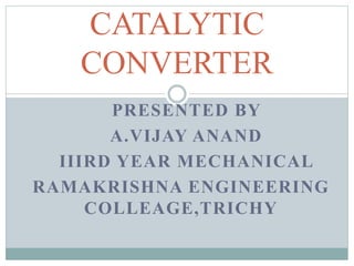 PRESENTED BY
A.VIJAY ANAND
IIIRD YEAR MECHANICAL
RAMAKRISHNA ENGINEERING
COLLEAGE,TRICHY
CATALYTIC
CONVERTER
 