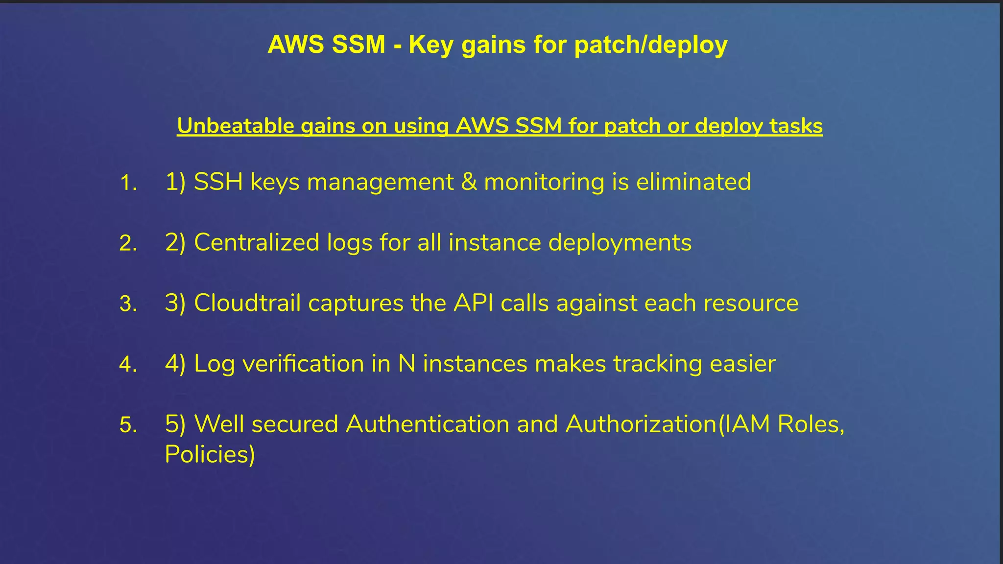 AWS SSM - Key gains for patch/deploy
Unbeatable gains on using AWS SSM for patch or deploy tasks
1. 1) SSH keys management & monitoring is eliminated
2. 2) Centralized logs for all instance deployments
3. 3) Cloudtrail captures the API calls against each resource
4. 4) Log veriﬁcation in N instances makes tracking easier
5. 5) Well secured Authentication and Authorization(IAM Roles,
Policies)
 