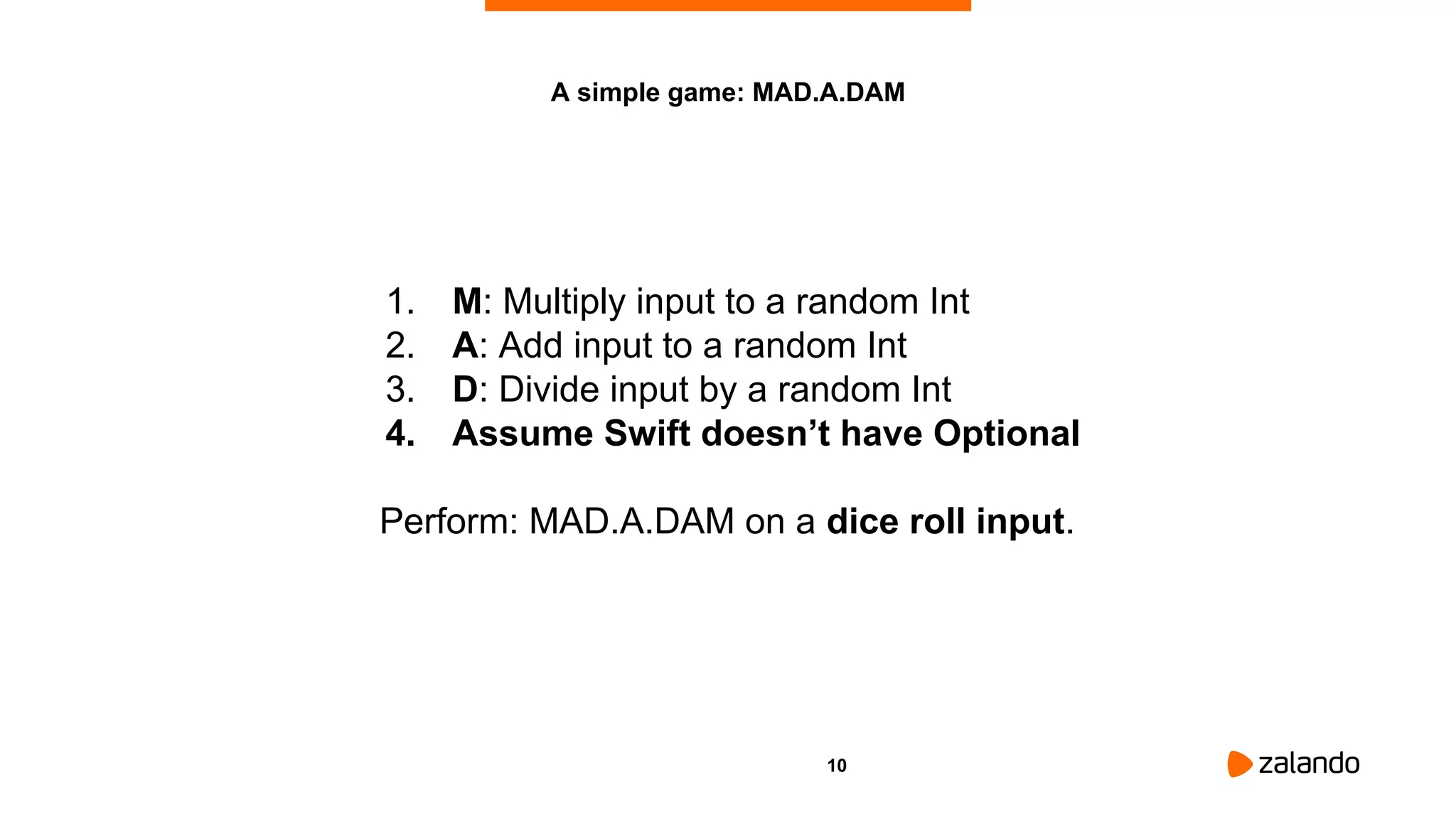 10
A simple game: MAD.A.DAM
1. M: Multiply input to a random Int
2. A: Add input to a random Int
3. D: Divide input by a random Int
4. Assume Swift doesn’t have Optional
Perform: MAD.A.DAM on a dice roll input.
 
