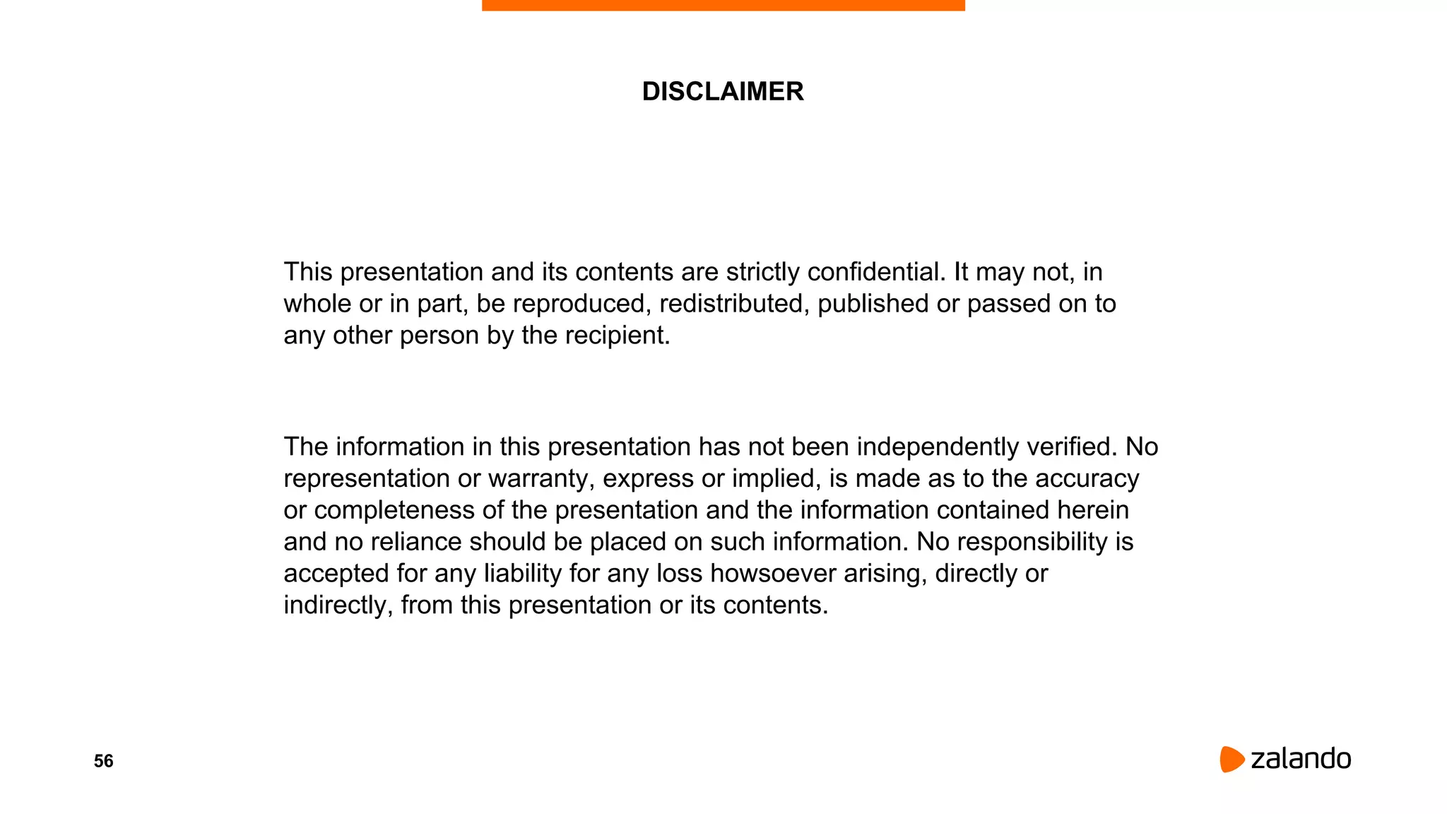 This presentation and its contents are strictly confidential. It may not, in
whole or in part, be reproduced, redistributed, published or passed on to
any other person by the recipient.
The information in this presentation has not been independently verified. No
representation or warranty, express or implied, is made as to the accuracy
or completeness of the presentation and the information contained herein
and no reliance should be placed on such information. No responsibility is
accepted for any liability for any loss howsoever arising, directly or
indirectly, from this presentation or its contents.
DISCLAIMER
56
 