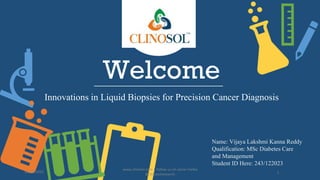 Welcome
Innovations in Liquid Biopsies for Precision Cancer Diagnosis
Name: Vijaya Lakshmi Kanna Reddy
Qualification: MSc Diabetes Care
and Management
Student ID Here: 243/122023
10/18/2022
www.clinosol.com | follow us on social media
@clinosolresearch 1
 
