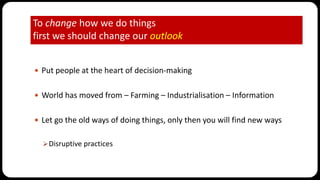 To change how we do things
first we should change our outlook
 Put people at the heart of decision-making
 World has moved from – Farming – Industrialisation – Information
 Let go the old ways of doing things, only then you will find new ways
Disruptive practices
 