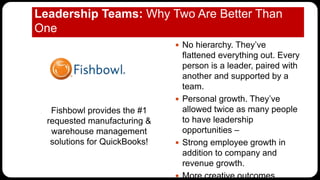 Leadership Teams: Why Two Are Better Than
One
Fishbowl provides the #1
requested manufacturing &
warehouse management
solutions for QuickBooks!
 No hierarchy. They’ve
flattened everything out. Every
person is a leader, paired with
another and supported by a
team.
 Personal growth. They’ve
allowed twice as many people
to have leadership
opportunities –
 Strong employee growth in
addition to company and
revenue growth.
 More creative outcomes.
 