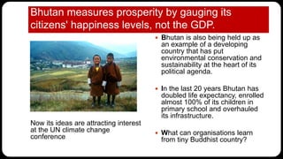 Bhutan measures prosperity by gauging its
citizens' happiness levels, not the GDP.
Now its ideas are attracting interest
at the UN climate change
conference
 Bhutan is also being held up as
an example of a developing
country that has put
environmental conservation and
sustainability at the heart of its
political agenda.
 In the last 20 years Bhutan has
doubled life expectancy, enrolled
almost 100% of its children in
primary school and overhauled
its infrastructure.
 What can organisations learn
from tiny Buddhist country?
 
