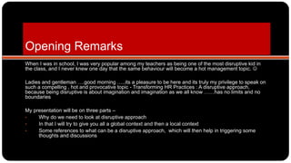 Opening Remarks
When I was in school, I was very popular among my teachers as being one of the most disruptive kid in
the class, and I never knew one day that the same behaviour will become a hot management topic. 
Ladies and gentleman ….good morning …..its a pleasure to be here and its truly my privilege to speak on
such a compelling , hot and provocative topic - Transforming HR Practices : A disruptive approach,
because being disruptive is about imagination and imagination as we all know ……has no limits and no
boundaries
My presentation will be on three parts –
• Why do we need to look at disruptive approach
• In that I will try to give you all a global context and then a local context
• Some references to what can be a disruptive approach, which will then help in triggering some
thoughts and discussions
 