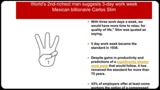 World's 2nd-richest man suggests 3-day work week
Mexican billionaire Carlos Slim
 With three work days a week, we
would have more time to relax; for
quality of life," Slim was quoted as
saying.
 5 day work week became the
standard in 1938.
 Despite gains in productivity and
predictions of a significantly shorter
work week that would follow, it has
remained the standard for more than
75 years.
 43% of employers offer at least some
workers the option of a compressed
 
