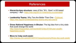 References
 Hierarchy-less structure: case of firm “W.L. Gore” a US based
company – Ref - https://hbr.org/2013/11/hierarchy-is-overrated/
 Leadership Teams: Why Two Are Better Than One - Fishbowl,
https://hbr.org/2012/04/leadership-teams-why-two-are-b/
 Gross National Happiness in Bhutan: The big idea from a tiny state
that could change the world
http://www.theguardian.com/world/2012/dec/01/bhutan-wealth-
happiness-counts
 Move to 3-day work-week:
http://money.cnn.com/2014/07/21/news/economy/three-day-work-week/
 