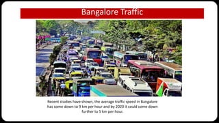 Bangalore Traffic
Recent studies have shown, the average traffic speed in Bangalore
has come down to 9 km per hour and by 2020 it could come down
further to 5 km per hour.
 
