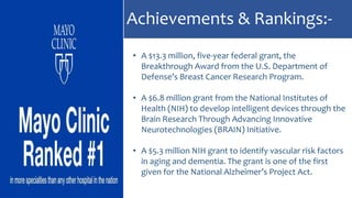 Achievements & Rankings:-
• A $13.3 million, five-year federal grant, the
Breakthrough Award from the U.S. Department of
Defense’s Breast Cancer Research Program.
• A $6.8 million grant from the National Institutes of
Health (NIH) to develop intelligent devices through the
Brain Research Through Advancing Innovative
Neurotechnologies (BRAIN) Initiative.
• A $5.3 million NIH grant to identify vascular risk factors
in aging and dementia. The grant is one of the first
given for the National Alzheimer’s Project Act.
 