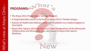 What'snewatMayoClinic:-
PROGRAMS:-
• The Mayo Clinic Proton Beam Therapy Program.
• A lung restoration center to be built on Mayo Clinic’s Florida
campus.
• Science of Health Care Delivery certificate in addition to a medical
degree to 2015 batch.
 
