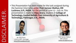 DISCLAIMER:- • This Presentation has been made for the task assigned during
the Summer Internship under Prof. Sameer Mathur, IIM
Lucknow, U.P., INDIA for the period of June 13 – July 10. This
presentation is made by Vijay Arora, student at College of
Technology, Govind Ballabh Pant University of Agriculture &
Technology, Pantnagar, U.K., INDIA.
Prof. Sameer Mathur
IIM Lucknow
iimlfaculty2@gmail.com
Mr. Vijay Arora
G.B.P.U.A.&T., Pantnagar
arora1994vijay@gmail.com
 