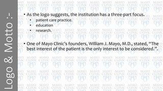 Logo&Motto:-
• As the logo suggests, the institution has a three-part focus.
• patient care practice.
• education
• research.
• One of Mayo Clinic’s founders, William J. Mayo, M.D., stated, “The
best interest of the patient is the only interest to be considered.”.
 