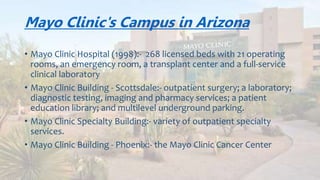 Mayo Clinic's Campus in Arizona
• Mayo Clinic Hospital (1998):- 268 licensed beds with 21 operating
rooms, an emergency room, a transplant center and a full-service
clinical laboratory
• Mayo Clinic Building - Scottsdale:- outpatient surgery; a laboratory,
imaging and pharmacy services; a patient education library; and
multilevel underground parking.
• Mayo Clinic Building - Phoenix:- the Mayo Clinic Cancer Center
 
