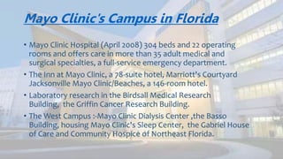 Mayo Clinic's Campus in Florida
• Mayo Clinic Hospital (April 2008) 304 beds and 22 operating
rooms and offers care in more than 35 adult medical and
surgical specialties, a full-service emergency department.
• The Inn at Mayo Clinic, a 78-suite hotel, Marriott's Courtyard
Jacksonville Mayo Clinic/Beaches, a 146-room hotel.
• The Griffin Cancer Research Building.
• The West Campus :-Mayo Clinic Dialysis Center, Community
Hospice of Northeast Florida.
 