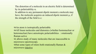 The distortion of a molecule in an electric field is determined
by its polarizability .
In addition to any permanent dipole moment a molecule may
have, the molecule acquires an induced dipole moment , if
the strength of the field is :
An atom is isotropically polarizable.
All linear molecules and diatomics (whether homonuclear or
heteronuclear) have anisotropic polarizabilities rotationally
Raman active
 allows study of many molecules that are inaccessible to
microwave spectroscopy.
but some types of rotors both rotationally Raman &
microwave inactive
 