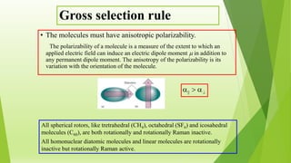 Gross selection rule
• The molecules must have anisotropic polarizability.
The polarizability of a molecule is a measure of the extent to which an
applied electric field can induce an electric dipole moment  in addition to
any permanent dipole moment. The anisotropy of the polarizability is its
variation with the orientation of the molecule.
All spherical rotors, like tretrahedral (CH4), octahedral (SF6) and icosahedral
molecules (C60), are both rotationally and rotationally Raman inactive.
All homonuclear diatomic molecules and linear molecules are rotationally
inactive but rotationally Raman active.
>||
 