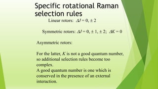 Specific rotational Raman
selection rules
Linear rotors: J = 0,  2
Symmetric rotors: J = 0,  1,  2; K = 0
Asymmetric rotors:
For the latter, K is not a good quantum number,
so additional selection rules become too
complex.
A good quantum number is one which is
conserved in the presence of an external
interaction.
 