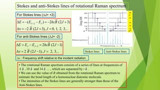 Stokes and anti-Stokes lines of rotational Raman spectrum
,..,,,JJB
JBhcEEE JJ
3210,)32(
~
2
)32(
~
2)( 2

 
For Stokes lines (J= +2)
• The rotational Raman spectrum consists of a series of lines at frequencies of
6 , 10 and 14 … , which are separated by 4 .
• We can use the value of B obtained from the rotational Raman spectrum to
estimate the bond length of a homonuclear diatomic molecule.
• The intensities of the Stokes lines are generally stronger than those of the
Anti-Stokes lines.
Stokes lines Anti-Stokes lines
For anti-Stokes lines (J= -2)
,..,JJB
JBhcEEE JJ
32,)12(
~
2
)12(
~
22

 
 : Frequency shift relative to the incident radiation.
B
~
B
~
B
~
B
~
 