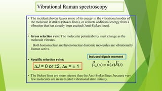 Vibrational Raman spectroscopy
• The incident photon leaves some of its energy in the vibrational modes of
the molecule it strikes (Stokes lines), or collects additional energy from a
vibration that has already been excited (Anti-Stokes lines).
• Gross selection rule: The molecular polarizability must change as the
molecule vibrates.
Both homonuclear and heteronuclear diatomic molecules are vibrationally
Raman active.
• Specific selection rules:
• The Stokes lines are more intense than the Anti-Stokes lines, because very
few molecules are in an excited vibrational state initially.
J = 0 or ±2, n =  1 )()()( tExxin


Induced dipole moment
 