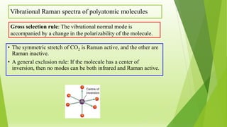 Vibrational Raman spectra of polyatomic molecules
• The symmetric stretch of CO2 is Raman active, and the other are
Raman inactive.
• A general exclusion rule: If the molecule has a center of
inversion, then no modes can be both infrared and Raman active.
Gross selection rule: The vibrational normal mode is
accompanied by a change in the polarizability of the molecule.
 