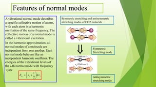 Features of normal modes
A vibrational normal mode describes
a specific collective motion of atoms,
with each atom in a harmonic
oscillation of the same frequency. The
collective motion of a normal mode is
called a vibrational excitation.
In the harmonic approximation, all
normal modes of a molecule are
independent from one another. Each
normal mode behaves like an
independent harmonic oscillator. The
energies of the vibrational levels of
the i-th normal mode with frequency
i are

iin hnE i







2
1
Symmetric atretching and antisymmetric
stretching modes of CO2 molecule
Antisymmetric
stretching mode
Symmetric
Stretching mode
 