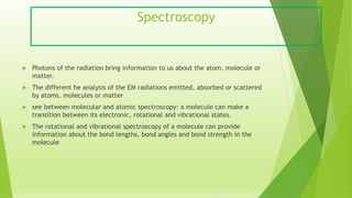 Spectroscopy
 Photons of the radiation bring information to us about the atom, molecule or
matter.
 The different he analysis of the EM radiations emitted, absorbed or scattered
by atoms, molecules or matter
 see between molecular and atomic spectroscopy: a molecule can make a
transition between its electronic, rotational and vibrational states.
 The rotational and vibrational spectroscopy of a molecule can provide
information about the bond lengths, bond angles and bond strength in the
molecule
 