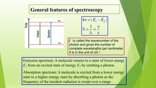 General features of spectroscopy
Emission spectrum: A molecule returns to a state of lower energy
E1 from an excited state of energy E2 by emitting a photon.
Absorption spectrum: A molecule is excited from a lower energy
state to a higher energy state by absorbing a photon as the
frequency of the incident radiation is swept over a range
c
EEh





1~
|| 21
is called the wavenumber of the
photon and gives the number of
complete wavelengths per centimeter.
It is in the unit of cm-1.
~
 