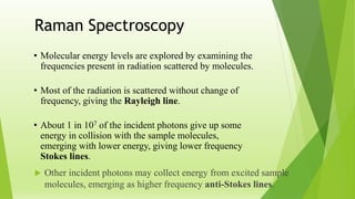  Other incident photons may collect energy from excited sample
molecules, emerging as higher frequency anti-Stokes lines.
Raman Spectroscopy
• Molecular energy levels are explored by examining the
frequencies present in radiation scattered by molecules.
• Most of the radiation is scattered without change of
frequency, giving the Rayleigh line.
• About 1 in 107 of the incident photons give up some
energy in collision with the sample molecules,
emerging with lower energy, giving lower frequency
Stokes lines.
 