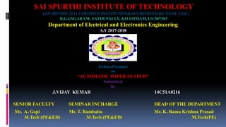 SAI SPURTHI INSTITUTE OF TECHNOLOGY
(AN ISO 9001:2011 CERTIFIED INSTITUTION&ACCREDITED BY NAAC-UGC)
B.GANGARAM, SATHUPALLY, KHAMMAM,T.S-507303
Department of Electrical and Electronics Engineering
A.Y 2017-2018
SENIOR FACULTY SEMINAR INCHARGE HEAD OF THE DEPARTMENT
Mr. A. Gopi Mr. T. Rambabu Mr. K. Rama Krishna Prasad
M.Tech (PE&ED) M.Tech (PE&ED) M.Tech(PE)
Technical Seminar
on
“AUTOMATIC WIPER SYSTEM”
Submitted
By
J.VIJAY KUMAR 14C51A0216
 
