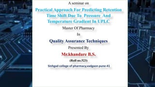 A seminar on
Practical Approach For Predicting Retention
Time Shift Due To Pressure And
Temperature Gradient In UPLC
Master Of Pharmacy
In
Quality Assurance Techniques
Presented By
Mr.khandare B.S.
(Roll no.523)
Sinhgad college of pharmacy,vadgaon pune-41
 