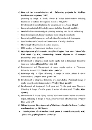 a) Concept to commissioning of following projects in Madhya
Pradesh sub-region of DMIC
(Planning & design of Roads, Power & Water infrastructure including
finalisation of suitable development model i.e PPP/EPC)
Development of Industrial areas for Government of M.P near Bhopal,
 Preparation of detailed Feasibility report including financial feasibility.
 Detailed infrastructure design & planning including land details and costing.
 Project management, Procurement and monitoring of consultants.
 Preparation of bid documents and selection of consultants & developers.
 Coordination with Central and Government of Madhya Pradesh.
 Marketing & Identification of anchor investor.
 PMC services to Government for above projects.
b) Development of Economic corridor (Project Cost 630 Cr)and the
link road (25 Km) connecting Indore Airport to Pithampur
Industrial area on PPP.
c) Development of integrated multi model logistic hub in Pithampur Industrial
Area near Indore. (Project Cost 600 Cr)
d) Improvement and Management of water supply system in Pithampur
Industrial Area on PPP. (Project Cost 396 Cr)
e) Knowledge city at Ujjain (Planning & design of roads, power & water
infrastructure) (Project Cost 3200 Cr)
f) Development of integrated Industrial area near Jhabua (Planning & design of
roads, power & water infrastructure) (Project Cost 200 Cr)
g) Development of integrated Food park and Textile park near Neemuch.
(Planning & design of roads, power & water infrastructure) (Project Cost
230 Cr)
h) Development of Water supply scheme from Mahi dam to Ratlam investment
region. (Planning & design of roads, power & water infrastructure) (Project
Cost 400 Cr)
i) Widening and Development of Ratlam –Nagda-Sailana (75 Km)
road corridor on PPP basis.
 Development of 26 Border check posts & control centres in M.P)
(2011-2013) (Project Cost 1200 Cr)
 