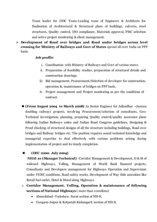 Team leader for IIDC Team-Leading team of Engineers & Architects for
finalisation of Architectural & Structural plans of buildings, culverts, steel
structures, Quality control, ISO compliance, Materials approval, PMC selection
and active project monitoring & client management.
 Development of Road over bridges and Road under bridges across level
crossing for Ministry of Railways and Govt of States spread all over India on PPP
basis.
Job profile:
i. Coordination with Ministry of Railways and Govt of various states.
ii. Preparation of feasibility studies, preparation of structural details and
construction drawings.
iii. Bid management, Procurement/Selection of developer for construction,
operation &, maintenance of bridges on PPP basis.
iv. Project management and Project monitoring as per the conditions of
contract.
 (From August 2004 to March 2008) As Senior Engineer for Jallandhar –Jammu
doubling railways projects, involving Procurement/selection of consultants, Geo-
Technical investigation, planning, preparing Quality control/quality assurance plans
following Indian Railways codes and Indian Road Congress guidelines, Designing &
Proof checking of structural designs of all the structure including buildings, Road over
bridges and Railway bridges etc. The position requires sound technical knowledge and
managerial expertise to deal effectively with various problems arising during
implementation of project and its timely completion.
 (DEC 2000- July 2004)
NHAI as (Manager Technical) -Corridor Management & Development, O & M of
widened Highways, Tolling, Management of World Bank financed projects,
Consultants and Developers management for Highways Operation and Supervision
under FIDIC conditions, Road safety works, Development of Way Side amenities like
Retail fuel outlet, Hotel & Motel along Highways.
1. Corridor Management, Tolling, Operation & maintenance of following
sections of National Highways ( more than 1000Kms)
 Ahmedabad -Vadodara- Surat section of NH-8,
 Gurgaon-Jaipur & Kotputali-Kishangarh section of NH-8,
 