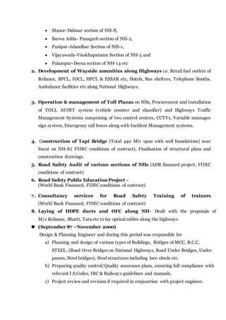  Manor-Dahisar section of NH-8,
 Barwa Adda- Panagarh section of NH-2,
 Panipat-Jalandhar Section of NH-1,
 Vijayawada-Visakhapatnam Section of NH-5 and
 Palampur-Deesa section of NH-14 etc
2. Development of Wayside amenities along Highways i.e. Retail fuel outlets of
Reliance, BPCL, IOCL, HPCL & ESSAR etc, Hotels, Bus shelters, Telephone Booths,
Ambulance facilities etc along National Highways.
3. Operation & management of Toll Plazas on NHs, Procurement and Installation
of TOLL AUDIT system (vehicle counter and classifier) and Highways Traffic
Management Systems comprising of two control centres, CCTVs, Variable massages
sign system, Emergency call boxes along with Incident Management systems.
4. Construction of Tapi Bridge (Total 440 Mtr span with well foundations) near
Surat on NH-8.( FIDIC conditions of contract), Finalisation of structural plans and
construction drawings.
5. Road Safety Audit of various sections of NHs (ADB financed project, FIDIC
conditions of contract)
6. Road Safety Public Education Project -
(World Bank Financed, FIDIC conditions of contract)
7. Consultancy services for Road Safety Training of trainers
(World Bank Financed, FIDIC conditions of contract)
8. Laying of HDPE ducts and OFC along NH- Dealt with the proposals of
M/s Reliance, Bharti, Tata etc to lay optical cables along the highways
 (September 87 –November 2000)
Design & Planning Engineer and during this period was responsible for
a) Planning and design of various types of Buildings, Bridges of.MCC, R.C.C,
STEEL, (Road Over Bridges on National Highways, Road Under Bridges, Under
passes, Steel bridges), Steel structures including loco sheds etc.
b) Preparing quality control/Quality assurance plans, ensuring full compliance with
relevant I.S.Codes, IRC & Railways guidelines and manuals.
c) Project review and revision if required in conjunction with project engineer.
 
