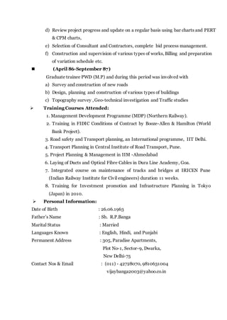 d) Review project progress and update on a regular basis using bar charts and PERT
& CPM charts,
e) Selection of Consultant and Contractors, complete bid process management.
f) Construction and supervision of various types of works, Billing and preparation
of variation schedule etc.
 (April 86-September 87)
Graduate trainee PWD (M.P) and during this period was involved with
a) Survey and construction of new roads
b) Design, planning and construction of various types of buildings
c) Topography survey , Geo-technical investigation and Traffic studies
 Training Courses Attended:
1. Management Development Programme (MDP) (Northern Railway).
2. Training in FIDIC Conditions of Contract by Booze-Allen & Hamilton (World
Bank Project).
3. Road safety and Transport planning, an International programme, IIT Delhi.
4. Transport Planning in Central Institute of Road Transport, Pune.
5. Project Planning & Management in IIM -Ahmedabad
6. Laying of Ducts and Optical Fibre Cables in Dura Line Academy, Goa.
7. Integrated course on maintenance of tracks and bridges at IRICEN Pune
(Indian Railway Institute for Civil engineers) duration 11 weeks.
8. Training for Investment promotion and Infrastructure Planning in Tokyo
(Japan) in 2010.
 Personal Information:
Date of Birth : 26.06.1963
Father’s Name : Sh. R.P.Banga
Marital Status : Married
Languages Known : English, Hindi, and Punjabi
Permanent Address : 305, Paradise Apartments,
Plot No-1, Sector-9, Dwarka,
New Delhi-75
Contact Nos & Email : (011) - 42728070, 9810631004
vijaybanga2003@yahoo.co.in
 