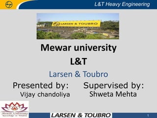 L&T Heavy Engineering

Mewar university
L&T
Larsen & Toubro
Presented by:
Vijay chandoliya

30 April 2013

Supervised by:
Shweta Mehta

© © 2013 Larsen & Toubro Limited All rights reserved
2013 Larsen & Toubro Limited : : All rights reserved

1

 