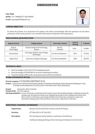 CURRICULUM VITAE
Vijay Singh
Mobile: +91- 7800082537, 9461390839
E-mail: vijaysingh9001@gmail.com
CAREER OBJECTIVE
To obtain the position of an associated civil engineer and utilize my knowledge, skill and experience for the better
architecture of the society and also I can contribute effectively for the growth of the organization.
EDUCATIONAL QUALIFICATION
Degree/Course College/School University/ Board
Year of
Passing
% Marks
B.Tech
(Civil Engg.)
Krishna Institute Of Technology,
Kanpur
A.K.T.U.
Lucknow
2016 72.98%
Intermediate
Pawanagar Mahavir Inter College,
Kushinagar
U.P. Board, Allahabad 2011 79.25%
High School Janta Inter College, Kushinagar U.P. Board, Allahabad 2009 68.33%
TECHNICAL SKILL
• Basic knowledge of Auto CAD -2D for designing purpose.
• Basic knowledge of STAAD PRO for structural modeling and analysis.
• Sound knowledge of Microsoft ( word, power point and Excel worksheet)
WORK EXPERIENCE DETAIL
Present company: P.V.TECHNO CONSTRUCT & CO.
Project: Construction of External Development Works for Residential Buildings & Non-Residential Buildings for Dog
Training cum Breeding Centre for SSB at Dera, Tehsil-Reni, Distt- Alwar (Rajasthan)
Period: 1November 2015 to till date
Position held: Civil site engineer
Job Responsibilities: Survey of land Area (with help of Auto level), Layout, Bar Bending Schedule, and Reinforcement Re-
baring as per drawing Concreting as per Engineering standard some building work, Road work
(R.C.C and C.C.), Estimation and costing, Handled cost of materials, estimations, report and
document tracking, project documentation, and invoice / agreement verification.
INDUSTRIAL TRAINING/WORKSHOP
Organization : Ramesh and Suresh Brothers Project Limited, IIT Kanpur
Duration : 25th
May 2015 to 10th
July 2015
Description : The training was mainly related to construction of multistorey
building including plumbing, external sewerage, development and road work.
P
 
