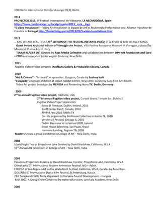 10th Berlin International Directors Lounge [DLX], Berlin
2013
PROYECTOR 2013. 6º Festival Internacional de Videoarte, LA NEOMUDÉJAR, Spain
https://issuu.com/mariogcru/docs/proyector2013._cata__logo
“5 video installation” – Video Art Installation in Espaco de Art’es Multimedia Performance and Alliance Franchise de
Coimbra in Portugal http://fonlad.blogspot.in/2013/05/5-video-installations.html
2012
… AND WE ARE BEAUTIFUL! 25th
EDITION OF THE FESTIVAL INSTANTS VIDÉO, in La Friche la Belle de mai, FRANCE
Guest Invited Artist 4th edition of Viareggio Art Project, Villa Paolina Bonaparte Museum of Viareggio, curated by
Maurizio Marco Tozzi, Italy
“SARAI READER 09” Curated by Raqs Media Collective and collaboration between Devi Art Foundation and Sarai
– CSDS and supported by Norwegian Embassy, New Delhi.
2011
Fugitive Video Project presents EMMEDIA Gallery & Production Society, Canada
2010
“Art & Cinema” - “Art mart” in epi-center, Gurgaon, Curate by Sushma bahl
“Escapade” a Group Exhibition at Indian Habitat Centre, New Delhi. Curate by Aura Fine Arts Realm.
Video Art project broadcast by MENESA and Presenting ikono TV, Berlin, Germany
2009
2nd
bi-annual Fugitive video project, Nashville, USA
2nd
bi-annual Fugitive video project, Curved Street, Temple Bar, Dublin 2
Fugitive Video Project represents:
Solus @ Filmbase, Dublin, Ireland, 2010
Banff Center Banff, Canada, 2010
MVMA Fest 2010, Marfa TX
Co-Lab, organized by Birdhouse Collective in Austin TX, 2010
Version 10 Festival, Chicago IL, 2010
Dublin Electronic Arts Festival 2009, Ireland
Small House Screening, San Paulo, Brazil
Harmony Landing, Pegram TN, 2009
Masters Shows a group exhibition in College of Art – New Delhi, India
2008
Sound Night Two at Projections Lake Curates by David Bradshaw, California, U.S.A
55th
Annual Art Exhibitions in College of Art – New Delhi, India
2007
Pasadena Projections Curates by David Bradshaw, Curator, Projections Lake, California, U.S.A
Chitrakatha’07- International Student Animation Festival, NID – INDIA.
FR8 Port of Los Angeles Art on the Waterfront Festival, California, U.S.A, Curates by Anne Bray.
IZOLENTA 07 International Digital Film Festival, St.Petersburg, Russia.
21st Surajkund Crafts Mela, Organized by Haryana Tourist Development – Haryana
Real 2007, A Group Show Conceived by mattersofart.com, Lalit kala Akademi, New Delhi
2006
 