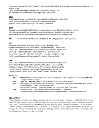 Free waves Presents “Too much freedom” 10th Biennale Film, Video & New Media Festival,Hammer Museum, Los
Angeles, U.S.A
Eighth International Digital Art Exhibit and Colloquium – Havana, Cuba
3rd Nontze flash 2006 Animated Film competition – Bilbo, Spain
2005
De Montage’s “Sense and Sensibility” – Aparna Academy of Fine Arts – New Delhi
Young Artist Group Show in Dhoomimal Art Gallery – New Delhi
30 Minus Group Show in Taj Khajana (Taj Palace) – New Delhi
2004
Gallery International’s Global All Media International Competition & Exhibition, Baltimore U.S.A
26th International Hollfelder Kunstausstellung, Kunst Museum, HollFeld – South Germany
Nominated in the 5th Annual International Biennial of Contemporary Art, Florence, Italy
2003 2nd International Exhibition of Small Format Art, UNESCO Palace – Beirut, Lebanon
2001
1st Annual Seminar cum Workshop, College of Art – New Delhi, India
Art Festival in Memory of Prof.S.Dhanapal, Lalitkala Academe – Chennai, India
15th All India Art Contest Exhibition, South Zone Cultural Center – Nagpur, India
1st All India Art Contest Exhibition, Kalankan Prayas – Dhandbad, India
3rd Southern Region Art Exhibition, Camlin Art Foundation - Bangalore, India
2nd Annual Affordable Art Show, Vinyasa Art Gallery – Chennai, India
2000
14th All India Art Contest Exhibition, South Zone Cultural Center – Nagpur, India
2nd Southern Region Art Exhibition, Camlin Art Foundation - Chennai, India
1st Southern Region Art Exhibition, Camlin Art Foundation - Bangalore, India
Painter’s Camp in Calicut, All India Arts Welfare Association – Kerala, India
Painter’s Camp in Tanjore, South Zone Cultural Center – Tamilnadu, India
PROJECTS
2017 'MIRROR IMAGE' a collaborated Video Art project with American Artist Kelly Reedy co- sponsored by LASALLE
College of the Arts, Singapore
2008 Inner Eye – Video Art | 00:04:53 sec - BLIND SPOT – DIE FABRIKANTEN, Austria
2007 The Distinguishing Differentiator - The Human Head - Flash Presentation Collaborated with Mr. Rohit Gandhi
(Fashion Designer – Palette Art Gallery, New Delhi)
Pan – i – City – Animation, Collaborated with Mr. Gigi Sacria (Visual Artist - New Delhi)
2006 Book – Art Project l’Associazione di Promozione Sociale Artetica – Roma – Italia
Installation Project collaborated with Mexican Artist “Felipe Ehrenberg” – Sanskriti Foundation, ND.
COLLECTIONS:
Painting Collection: le Dame Art Gallery, London, Ms. Kelly Reedy & Studio – Singapore, INSTANTS VIDÉO, France,
UNESCO Palace – Beirut, Lebanon, Saffronart-Mumbai, India, Prof. Ravindran Sriramchanran, American University,
Sharja, UAE | Video Collection: DIE FABRIKANTEN, Austria, ikono TV, Berlin, Germany, Freewaves – LA, USA, FONLAD -
Coimbra, Portugal, Pasadena Projections - California, U.S.A, Proyector, Spain, Fugitive video project, Nashville, USA,
Viareggio Art Project – Italy, South Zone Cultural Center-Nagpur, India, South Zone Cultural Center –Tamil Nadu, India
and many private collection in India and abroad.
 