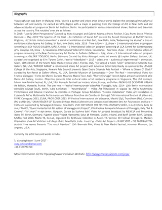 Biography
Vijayaraghavan was born in Madurai, India. Vijay is a painter and video artist whose works explore the conceptual metaphorical
between self and society. He earned an MFA degree with a major in painting from the College of Art in New Delhi and did
advanced studio art program at Berlin Art Institute, Berlin. He participated in various international shows, festivals and biennials
across the country. The notables’ ones are as follows:
In 2019: “Love & Other Perspectives” Curated by Kisito Assangini and Gabriel Adams at Picnic Pavilion / Casa Punto Croce / Venice
Biennale – May 2019,"The Spectre of the Real - An Exhbition of Social Art" curated by Russell Honeyman at BMECP Centre,
Brighton, UK,“Artists Unite! convention” a social art exhibition at at Red Fort, New Delhi, India,“Redeeming the elusive” a trio art
exhibition at the Aparna Art Gallery, Sri Fort, New Delhi, India. 2018 - Time is love – 11, show – 1 International video art program
screening at LILY AGIUS GALLERY, MALTA, show – 2 International video art program screening at CCA Centre for Contemporary
Arts, Glasgow, UK, show – 3, Casablanca International Video Art Festival, Casablanca – Morocco, show – 4 International video art
program screening at Ex-New Contemporary Art Center in Sulbiate (Milano) – Italy, show – 5 International video art program
screening at GALERIE TOOLBOX, Berlin, Germany Curated by Kisito Assangni, video art events @ Leyden Gallery, London, UK,
curated and organized by Erin Tyrone Carlin, Festival VideoBabel – 2017 - video arte - audiovisual experimental – animación,
Spain, 11th edition of the Miami New Media Festival 2017, Florida, USA, “To Spread a Table Fuller” screened at Miranda Kuo
Gallery, NY, USA, 'MIRROR IMAGE' a collaborated Video Art project with American Artist Kelly Reedy co-sponsored by LASALLE
College of the Arts, Singapore, Newark Arts Council presents Open Doors Citywide Arts Festival – ‘Where is Eleven O’ Clock?’
curated by Kay Reese at Gallery Aferro, NJ, USA, Samnite Museum of Campobasso – Over The Real – International Video Art
Festival Viareggio – Forte dei Marmi, Curated Maurizio Marco Tozzi, Italy. “The trinity Saga” recent digital art works exhibited at le
Dame Art Gallery, London. Objective presents Inter cultural video artist residency programe in Singapore, The chill concept,
Miami New Media Festival, FL, USA, 28th Nomadic Festival Les Instants Vidéo, France, and Milan. PRÉAVIS DE DÉSORDRE URBAIN
9e édition, Marseille, France. The over real – Festival Internazionale VideoArte Viareggio, Italy. 2014- 10th Berlin International
Directors Lounge [DLX], Berlin. Solo Exhibition – “Resemblance” – Video Art Installation in Espaco de Art’es Multimedia
Performance and Alliance Franchise de Coimbra in Portugal. Group Exhibition: “5-video installation” Video Art Installation in
Espaco de Art’es Multimedia Performance and Alliance Franchise de Coimbra in Portugal, 5th International Festival of Video-art,
FIVAC Camaguey 2013, CUBA, PROYECTOR 2013. 6º Festival Internacional de Videoarte, Madrid (Sp), Trondheim (No), Coimbra
(Pt) y Milán (It), “SARAI READER 09” Curated by Raqs Media Collective and collaboration between Devi Art Foundation and Sarai –
CSDS and supported by Norwegian Embassy, New Delhi. 25th EDITION OF THE FESTIVAL INSTANTS VIDÉO, in La Friche la Belle de
mai, FRANCE, “Guest Invited Artist 4th edition of Viareggio Art Project”, Villa Paolina Bonaparte Museum of Viareggio, Italy.“Art &
Cinema” -“Art mart” in epi-center, Gurgaon, Curate by Sushma bahl. Video Art project broadcast by MENESA and Presenting
ikono TV, Berlin, Germany. Fugitive Video Project represents: Solus @ Filmbase, Dublin, Ireland, and Banff Center Banff, Canada.
MVMA Fest 2010, Marfa TX, Co-Lab, organized by Birdhouse Collective in Austin TX, Version 10 Festival, Chicago IL. Masters
Graduation show & Exhibition in College of Art, New Delhi, India. Inner Eye - Video Art Projects - BLIND SPOT – DIE FABRIKANTEN,
Austria. Free waves Presents “Too much freedom” 10th Biennale Film, Video & New Media Festival, Hammer Museum, Los
Angeles, U.S.A.
Currently the artist lives and works in India
S. Vijayaraghavan | June-2017
vijay.svhavan@gmail.com
+91-9100774769
More information on the Vijayaraghavan Srinivasan Website. http://vijaysvhavan.wixsite.com/vijay
 