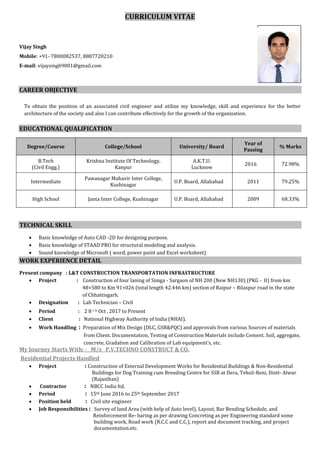 CURRICULUM VITAE
Vijay Singh
Mobile: +91- 7800082537, 8887720210
E-mail: vijaysingh9001@gmail.com
CAREER OBJECTIVE
To obtain the position of an associated civil engineer and utilize my knowledge, skill and experience for the better
architecture of the society and also I can contribute effectively for the growth of the organization.
EDUCATIONAL QUALIFICATION
Degree/Course College/School University/ Board
Year of
Passing
% Marks
B.Tech
(Civil Engg.)
Krishna Institute Of Technology,
Kanpur
A.K.T.U.
Lucknow
2016 72.98%
Intermediate
Pawanagar Mahavir Inter College,
Kushinagar
U.P. Board, Allahabad 2011 79.25%
High School Janta Inter College, Kushinagar U.P. Board, Allahabad 2009 68.33%
TECHNICAL SKILL
 Basic knowledge of Auto CAD -2D for designing purpose.
 Basic knowledge of STAAD PRO for structural modeling and analysis.
 Sound knowledge of Microsoft ( word, power point and Excel worksheet)
WORK EXPERIENCE DETAIL
Present company : L&T CONSTRUCTION TRANSPORTATION INFRASTRUCTURE
 Project : Construction of four laning of Simga - Sargaon of NH 200 (New NH130) (PKG - II) from km
48+580 to Km 91+026 (total length 42.446 km) section of Raipur – Bilaspur road in the state
of Chhattisgarh.
 Designation : Lab Technician – Civil
 Period : 2 8 t h Oct , 2017 to Present
 Client : National Highway Authority of India (NHAI).
 Work Handling : Preparation of Mix Design (DLC, GSB&PQC) and approvals from various Sources of materials
from Client. Documentation, Testing of Construction Materials include Cement. Soil, aggregate,
concrete, Gradation and Calibration of Lab equipment’s, etc.
My Journey Starts With: - M/s P.V.TECHNO CONSTRUCT & CO.
Residential Projects Handled
 Project : Construction of External Development Works for Residential Buildings & Non-Residential
Buildings for Dog Training cum Breeding Centre for SSB at Dera, Tehsil-Reni, Distt- Alwar
(Rajasthan)
 Contractor : NBCC India ltd.
 Period : 15th June 2016 to 25th September 2017
 Position held : Civil site engineer
 Job Responsibilities : Survey of land Area (with help of Auto level), Layout, Bar Bending Schedule, and
Reinforcement Re- baring as per drawing Concreting as per Engineering standard some
building work, Road work (R.C.C and C.C.), report and document tracking, and project
documentation.etc.
P
ASTE
Figure 1
YOUR RECENT
PASSPORT SIZE
PHOTOGRAPH
(IN FORMALS)
* DO NO STAPLE
 