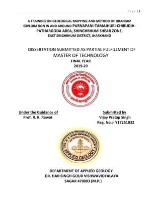 P a g e | 1
A TRAINING ON GEOLOGICAL MAPPING AND METHOD OF URANIUM
EXPLORATION IN AND AROUND PURNAPANI-TAMAJHURI-CHIRUDIH-
PATHARGODA AREA, SHINGHBHUM SHEAR ZONE,
EAST SINGHBHUM DISTRICT, JHARKHAND
DISSERTATION SUBMITTED AS PARTIAL FULFILLMENT OF
MASTER OF TECHNOLOGY
FINAL YEAR
2019-20
Under the Guidance of Submitted by
Prof. R. K. Rawat Vijay Pratap Singh
Reg. No.:- Y17251032
DEPARTMENT OF APPLIED GEOLOGY
DR. HARISINGH GOUR VISHWAVIDYALAYA
SAGAR 470003 (M.P.)
 