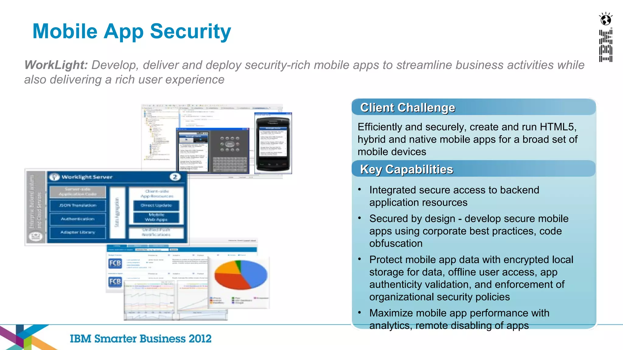 Mobile App Security
WorkLight: Develop, deliver and deploy security-rich mobile apps to streamline business activities while
also delivering a rich user experience

                                                              Client Challenge
                                                             Efficiently and securely, create and run HTML5,
                                                             hybrid and native mobile apps for a broad set of
                                                             mobile devices
                                                              Key Capabilities
                                                             • Integrated secure access to backend
                                                               application resources
                                                             • Secured by design - develop secure mobile
                                                               apps using corporate best practices, code
                                                               obfuscation
                                                             • Protect mobile app data with encrypted local
                                                               storage for data, offline user access, app
                                                               authenticity validation, and enforcement of
                                                               organizational security policies
                                                             • Maximize mobile app performance with
                                                               analytics, remote disabling of apps
 