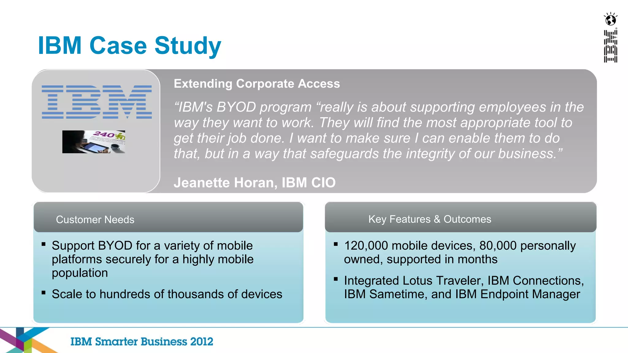 IBM Case Study
                        Extending Corporate Access
                        “IBM's BYOD program “really is about supporting employees in the
                        way they want to work. They will find the most appropriate tool to
                        get their job done. I want to make sure I can enable them to do
                        that, but in a way that safeguards the integrity of our business.”

                        Jeanette Horan, IBM CIO

  Customer Needs                                       Key Features & Outcomes

 Support BYOD for a variety of mobile            120,000 mobile devices, 80,000 personally
  platforms securely for a highly mobile           owned, supported in months
  population
                                                  Integrated Lotus Traveler, IBM Connections,
 Scale to hundreds of thousands of devices        IBM Sametime, and IBM Endpoint Manager
 