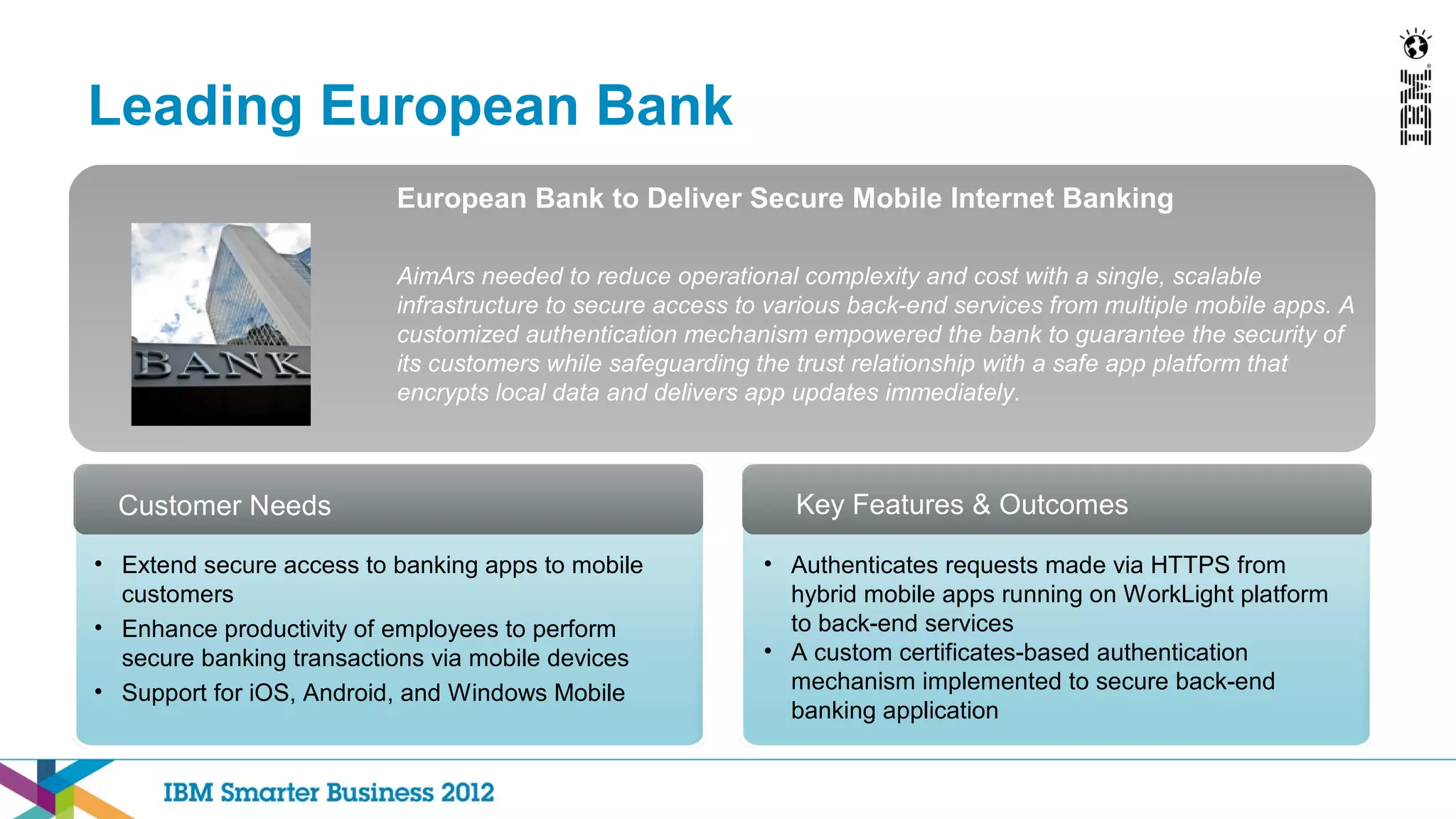 Leading European Bank
                          European Bank to Deliver Secure Mobile Internet Banking

                          AimArs needed to reduce operational complexity and cost with a single, scalable
                          infrastructure to secure access to various back-end services from multiple mobile apps. A
                          customized authentication mechanism empowered the bank to guarantee the security of
                          its customers while safeguarding the trust relationship with a safe app platform that
                          encrypts local data and delivers app updates immediately.



  Customer Needs                                               Key Features & Outcomes

• Extend secure access to banking apps to mobile            • Authenticates requests made via HTTPS from
  customers                                                   hybrid mobile apps running on WorkLight platform
• Enhance productivity of employees to perform                to back-end services
  secure banking transactions via mobile devices            • A custom certificates-based authentication
• Support for iOS, Android, and Windows Mobile                mechanism implemented to secure back-end
                                                              banking application
 
