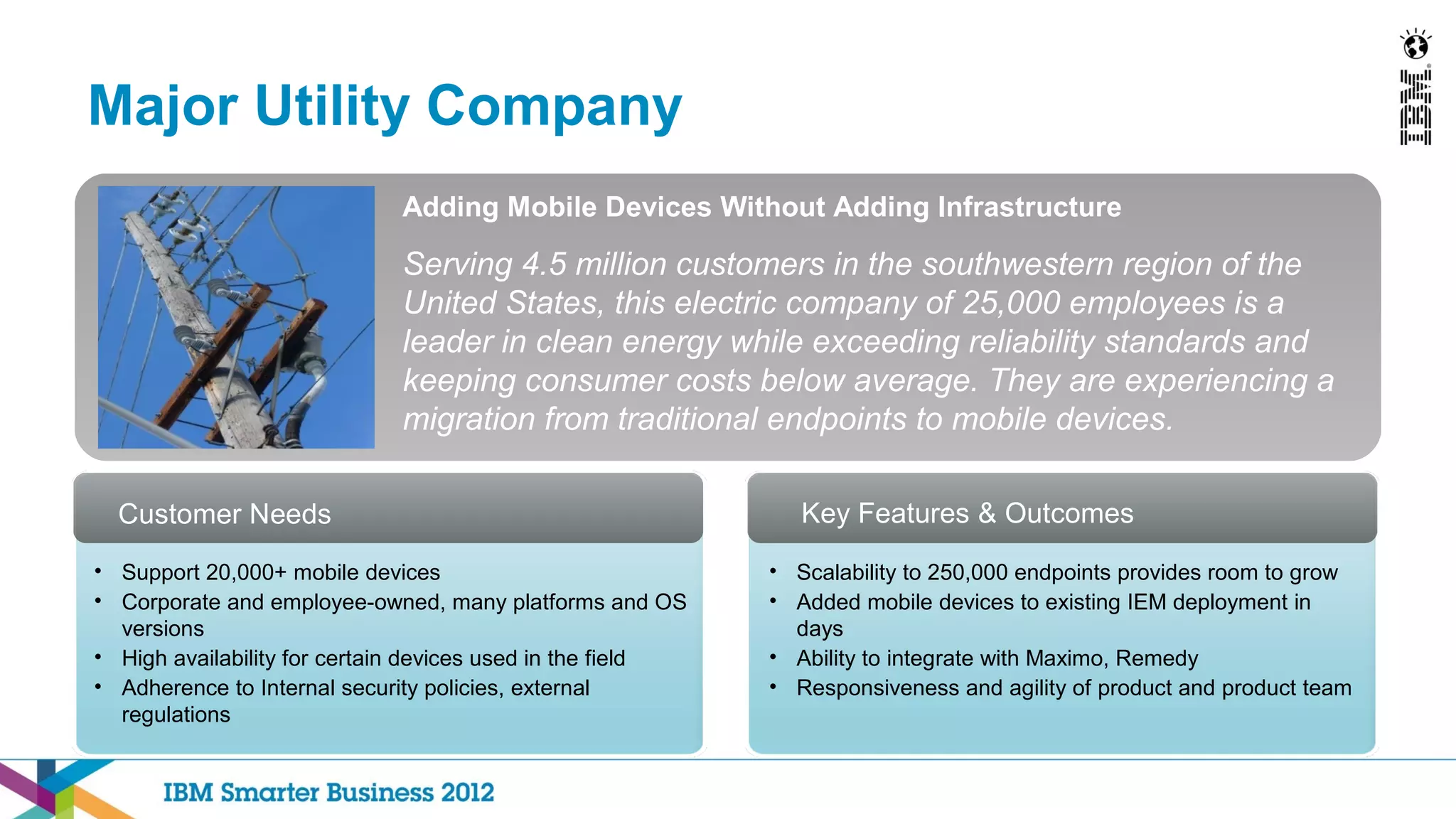 Major Utility Company
                             Adding Mobile Devices Without Adding Infrastructure

                             Serving 4.5 million customers in the southwestern region of the
                             United States, this electric company of 25,000 employees is a
                             leader in clean energy while exceeding reliability standards and
                             keeping consumer costs below average. They are experiencing a
                             migration from traditional endpoints to mobile devices.

  Customer Needs                                               Key Features & Outcomes
• Support 20,000+ mobile devices                            • Scalability to 250,000 endpoints provides room to grow
• Corporate and employee-owned, many platforms and OS       • Added mobile devices to existing IEM deployment in
  versions                                                    days
• High availability for certain devices used in the field   • Ability to integrate with Maximo, Remedy
• Adherence to Internal security policies, external         • Responsiveness and agility of product and product team
  regulations
 