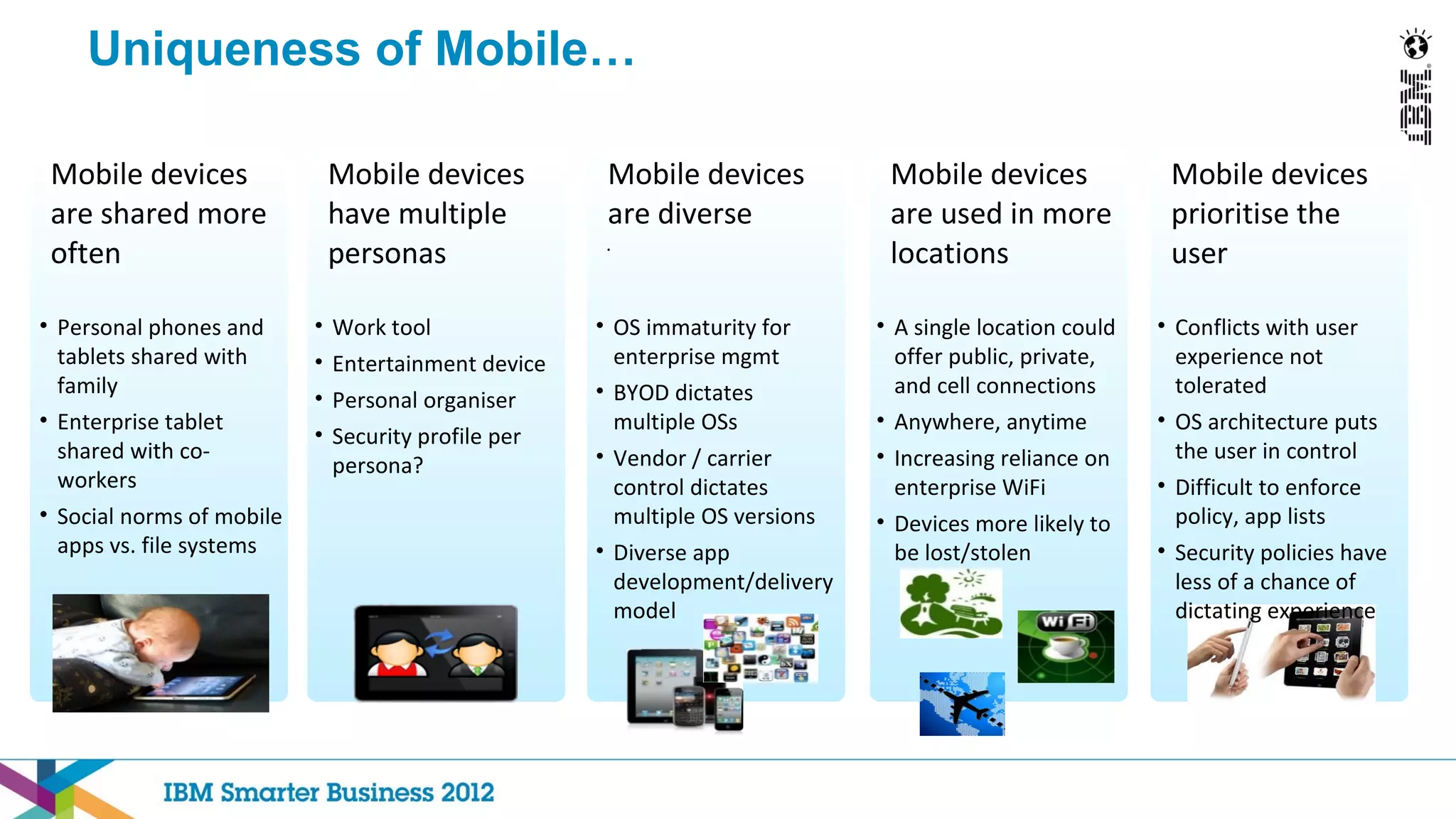 Uniqueness of Mobile…

 Mobile devices                Mobile devices          Mobile devices           Mobile devices              Mobile devices
 are shared more               have multiple           are diverse              are used in more            prioritise the
                                                      .
 often                         personas                                         locations                   user

• Personal phones and      •   Work tool              • OS immaturity for      • A single location could   • Conflicts with user
  tablets shared with      •   Entertainment device     enterprise mgmt          offer public, private,      experience not
  family                                              • BYOD dictates            and cell connections        tolerated
                           •   Personal organiser
• Enterprise tablet                                     multiple OSs           • Anywhere, anytime         • OS architecture puts
                           •   Security profile per
  shared with co-                                     • Vendor / carrier       • Increasing reliance on      the user in control
                               persona?
  workers                                               control dictates         enterprise WiFi           • Difficult to enforce
• Social norms of mobile                                multiple OS versions   • Devices more likely to      policy, app lists
  apps vs. file systems                               • Diverse app              be lost/stolen            • Security policies have
                                                        development/delivery                                 less of a chance of
                                                        model                                                dictating experience
 